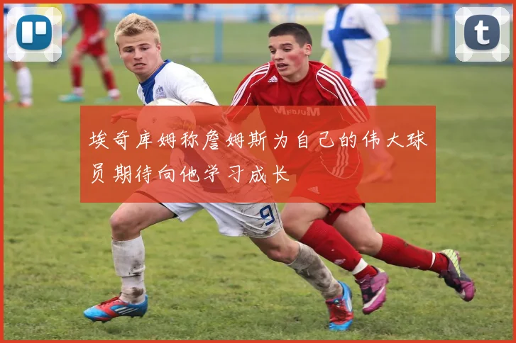 埃奇库姆称詹姆斯为自己的伟大球员期待向他学习成长