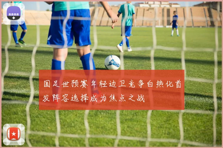 国足世预赛年轻边卫竞争白热化首发阵容选择成为焦点之战