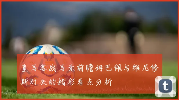 皇马客战马竞前瞻姆巴佩与维尼修斯对决的精彩看点分析