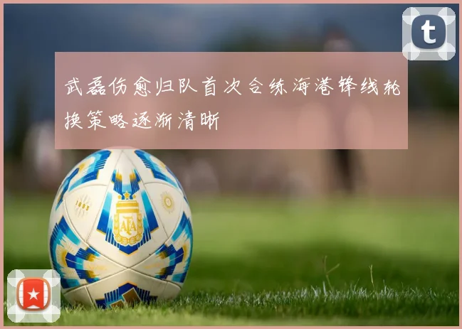 武磊伤愈归队首次合练海港锋线轮换策略逐渐清晰